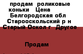 продам  роликовые коньки › Цена ­ 2 500 - Белгородская обл., Старооскольский р-н, Старый Оскол г. Другое » Продам   